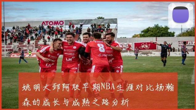 姚明大郅阿联早期NBA生涯对比杨瀚森的成长与成熟之路分析