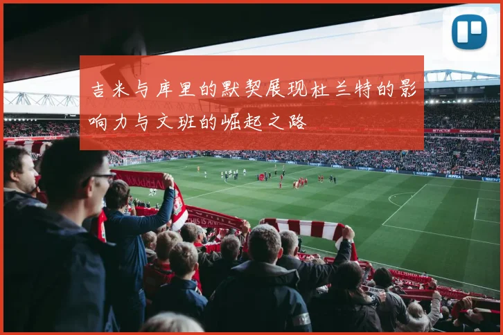 吉米与库里的默契展现杜兰特的影响力与文班的崛起之路