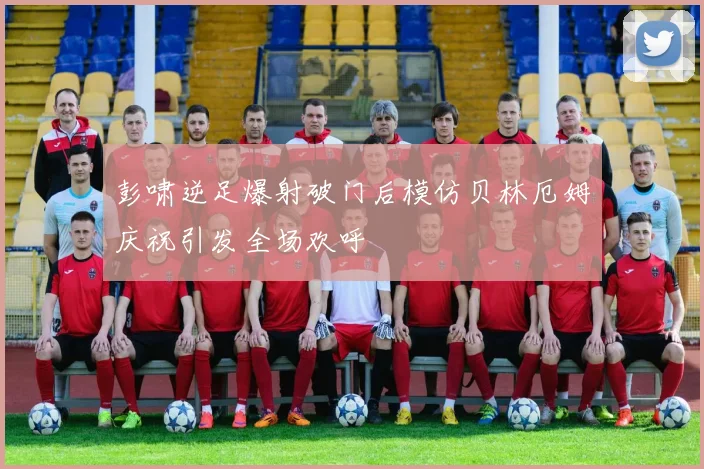 彭啸逆足爆射破门后模仿贝林厄姆庆祝引发全场欢呼