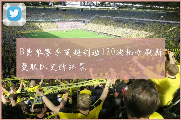 B费单赛季英超创造120次机会刷新曼联队史新纪录