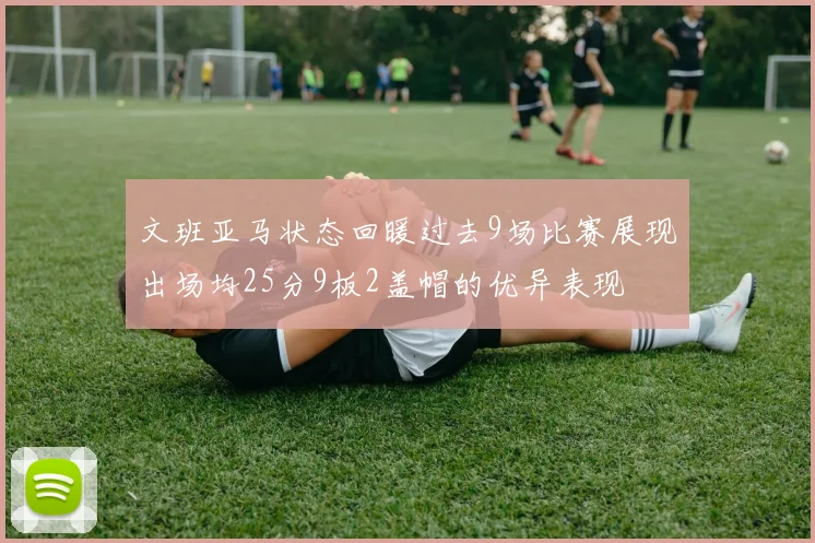 文班亚马状态回暖过去9场比赛展现出场均25分9板2盖帽的优异表现