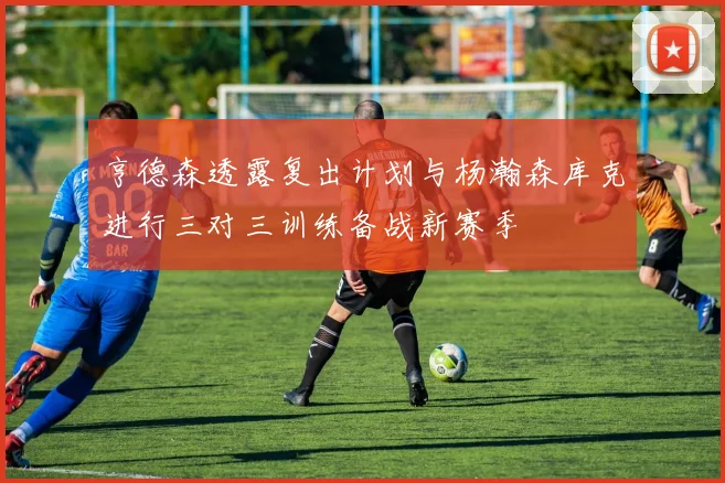 亨德森透露复出计划与杨瀚森库克进行三对三训练备战新赛季