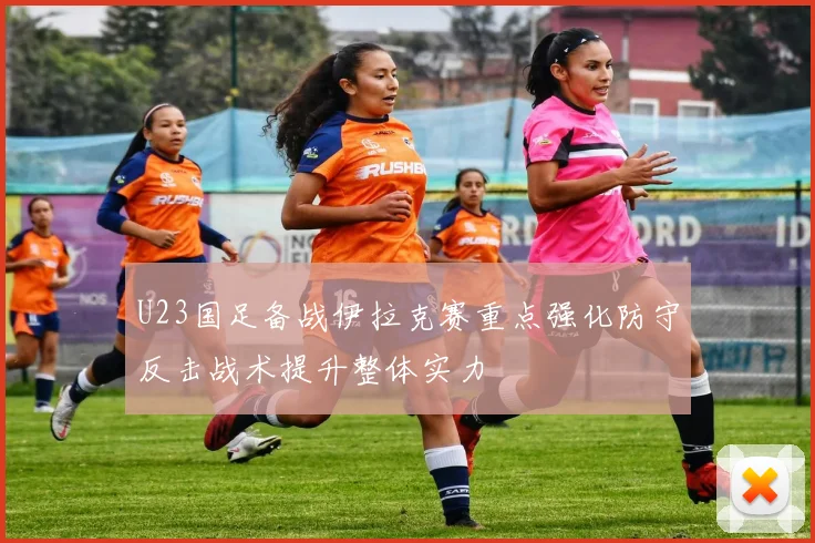 U23国足备战伊拉克赛重点强化防守反击战术提升整体实力