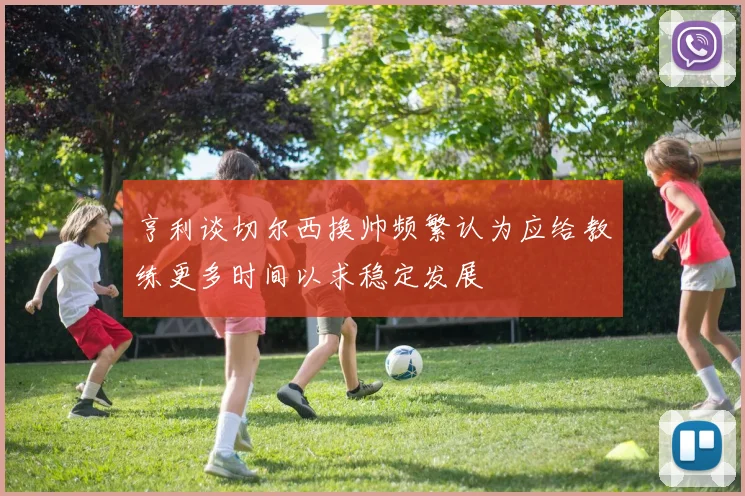 亨利谈切尔西换帅频繁认为应给教练更多时间以求稳定发展