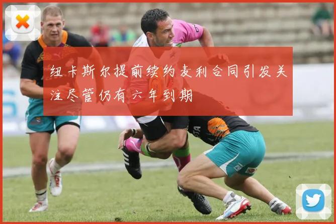 纽卡斯尔提前续约麦利合同引发关注尽管仍有六年到期