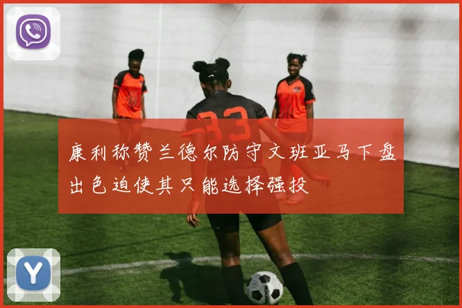 康利称赞兰德尔防守文班亚马下盘出色迫使其只能选择强投